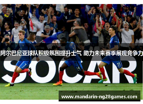 阿尔巴尼亚球队积极氛围提升士气 助力未来赛季展现竞争力 阿尔巴尼亚球队积极氛围提升士气 助力未来赛季展现竞争力