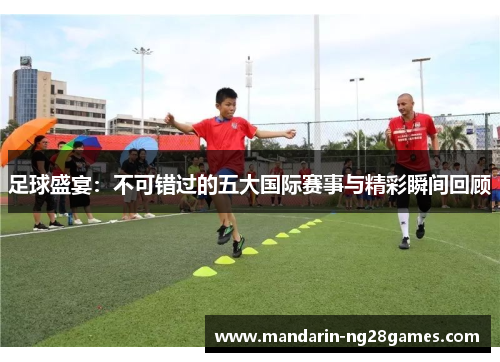 足球盛宴：不可错过的五大国际赛事与精彩瞬间回顾