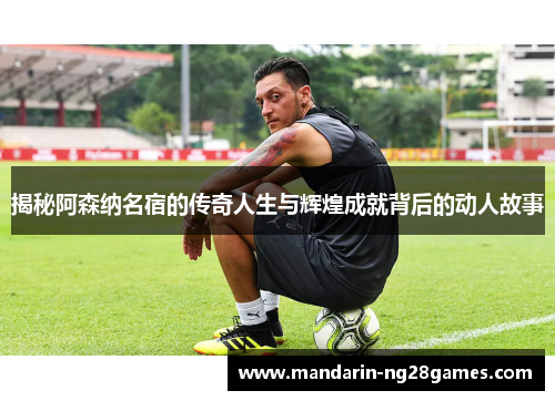 揭秘阿森纳名宿的传奇人生与辉煌成就背后的动人故事
